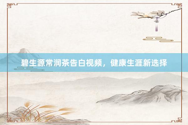 碧生源常润茶告白视频，健康生涯新选择