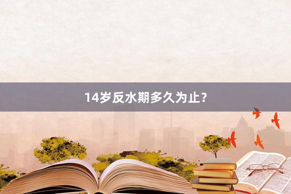 14岁反水期多久为止?