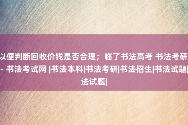 以便判断回收价钱是否合理；临了书法高考 书法考研 - 书法考试网 |书法本科|书法考研|书法招生|书法试题|