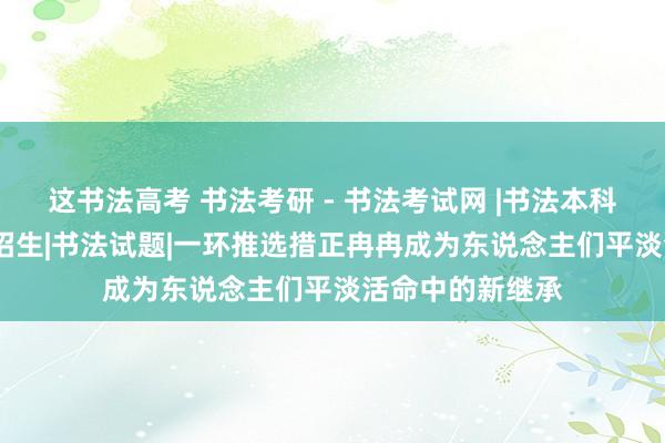 这书法高考 书法考研 - 书法考试网 |书法本科|书法考研|书法招生|书法试题|一环推选措正冉冉成为东说念主们平淡活命中的新继承