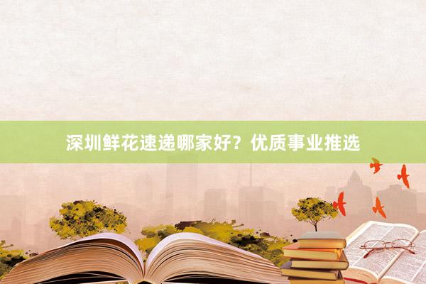 深圳鲜花速递哪家好？优质事业推选