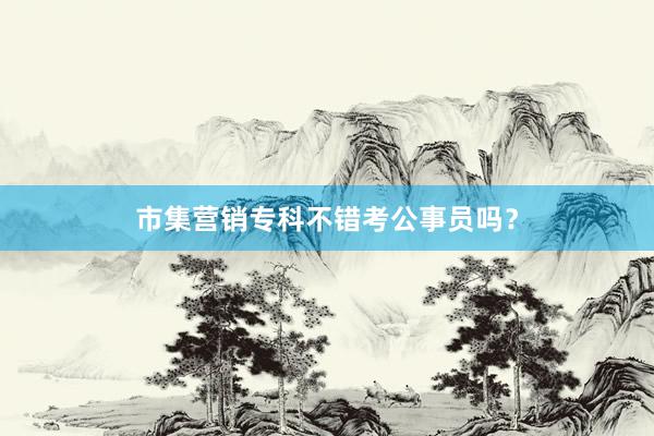 市集营销专科不错考公事员吗？